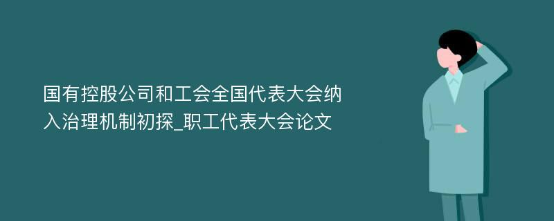 国有控股公司和工会全国代表大会纳入治理机制初探_职工代表大会论文