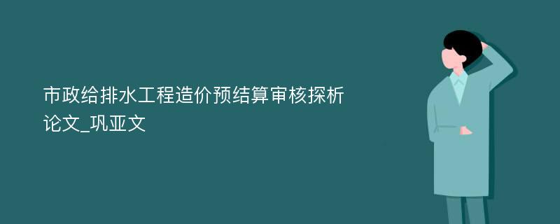 市政给排水工程造价预结算审核探析论文_巩亚文