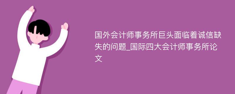 国外会计师事务所巨头面临着诚信缺失的问题_国际四大会计师事务所论文