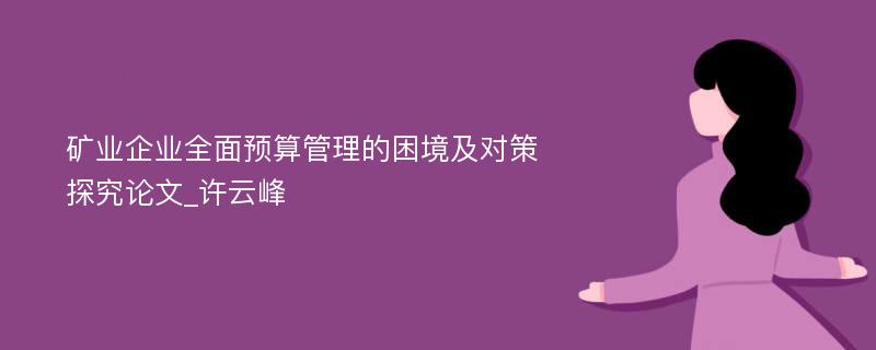 矿业企业全面预算管理的困境及对策探究论文_许云峰