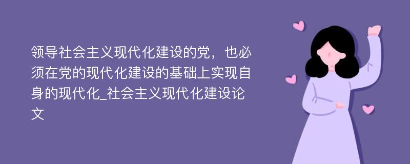 领导社会主义现代化建设的党，也必须在党的现代化建设的基础上实现自身的现代化_社会主义现代化建设论文