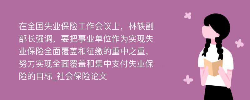 在全国失业保险工作会议上，林轶副部长强调，要把事业单位作为实现失业保险全面覆盖和征缴的重中之重，努力实现全面覆盖和集中支付失业保险的目标_社会保险论文