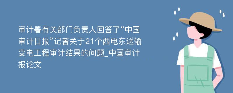 审计署有关部门负责人回答了“中国审计日报”记者关于21个西电东送输变电工程审计结果的问题_中国审计报论文