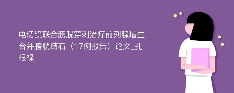 电切镜联合膀胱穿刺治疗前列腺增生合并膀胱结石（17例报告）论文_孔根禄