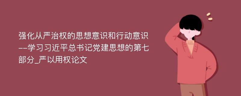 强化从严治权的思想意识和行动意识--学习习近平总书记党建思想的第七部分_严以用权论文