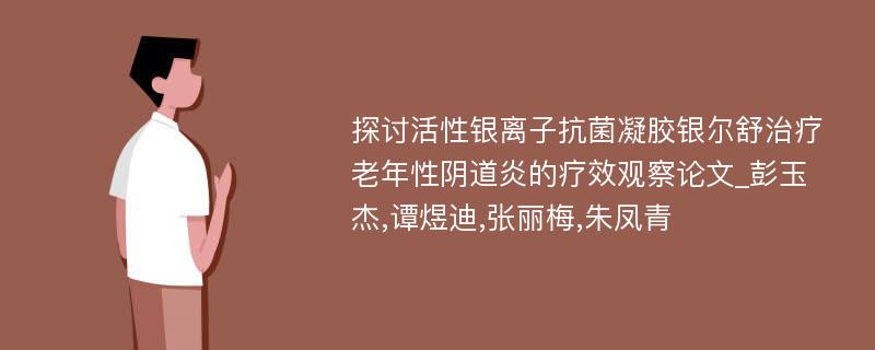 探讨活性银离子抗菌凝胶银尔舒治疗老年性阴道炎的疗效观察论文_彭玉杰,谭煜迪,张丽梅,朱凤青