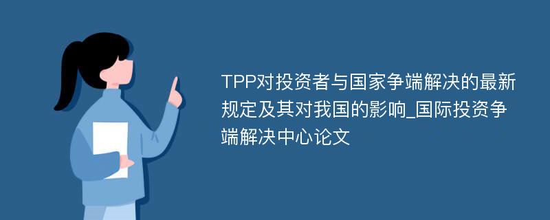 TPP对投资者与国家争端解决的最新规定及其对我国的影响_国际投资争端解决中心论文