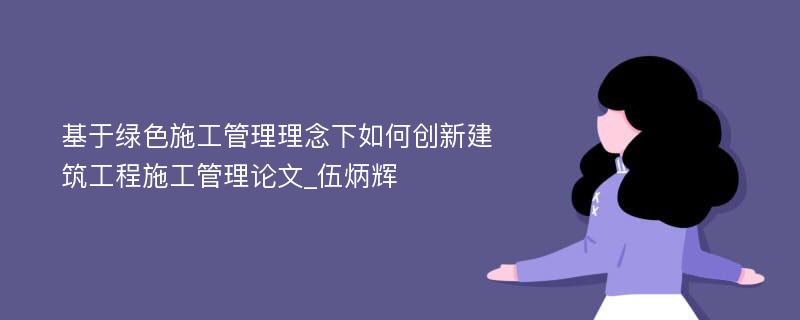 基于绿色施工管理理念下如何创新建筑工程施工管理论文_伍炳辉