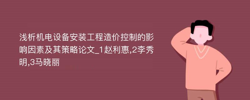 浅析机电设备安装工程造价控制的影响因素及其策略论文_1赵利惠,2李秀明,3马晓丽