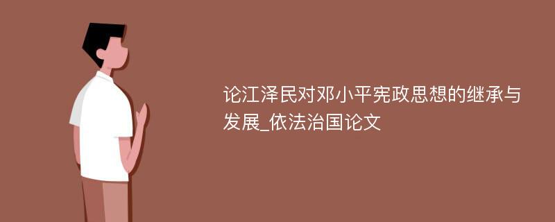 论江泽民对邓小平宪政思想的继承与发展_依法治国论文