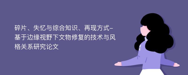 碎片、失忆与综合知识、再现方式-基于边缘视野下文物修复的技术与风格关系研究论文