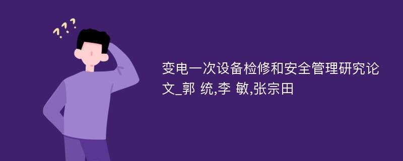 变电一次设备检修和安全管理研究论文_郭 统,李 敏,张宗田