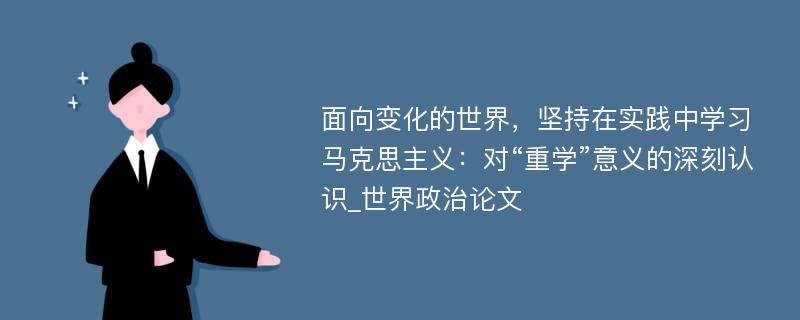 面向变化的世界，坚持在实践中学习马克思主义：对“重学”意义的深刻认识_世界政治论文