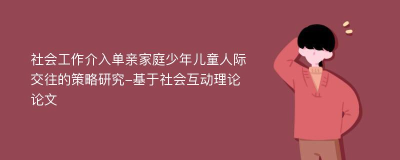 社会工作介入单亲家庭少年儿童人际交往的策略研究-基于社会互动理论论文