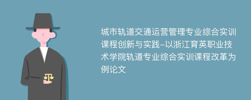 城市轨道交通运营管理专业综合实训课程创新与实践-以浙江育英职业技术学院轨道专业综合实训课程改革为例论文