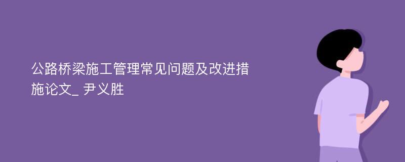 公路桥梁施工管理常见问题及改进措施论文_ 尹义胜