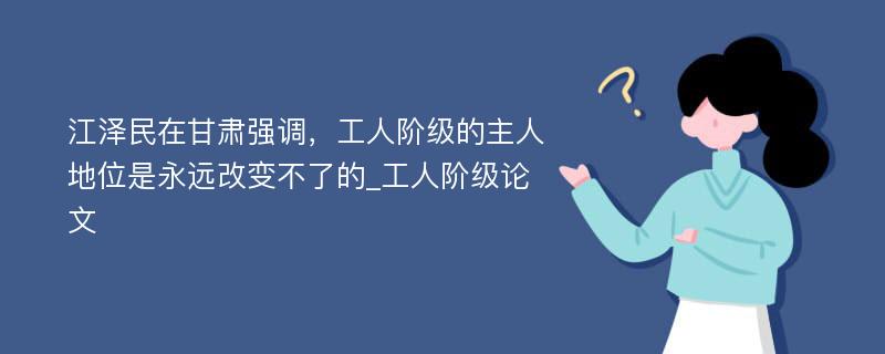 江泽民在甘肃强调，工人阶级的主人地位是永远改变不了的_工人阶级论文