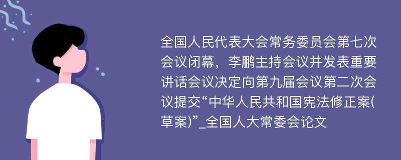 全国人民代表大会常务委员会第七次会议闭幕，李鹏主持会议并发表重要讲话会议决定向第九届会议第二次会议提交“中华人民共和国宪法修正案(草案)”_全国人大常委会论文