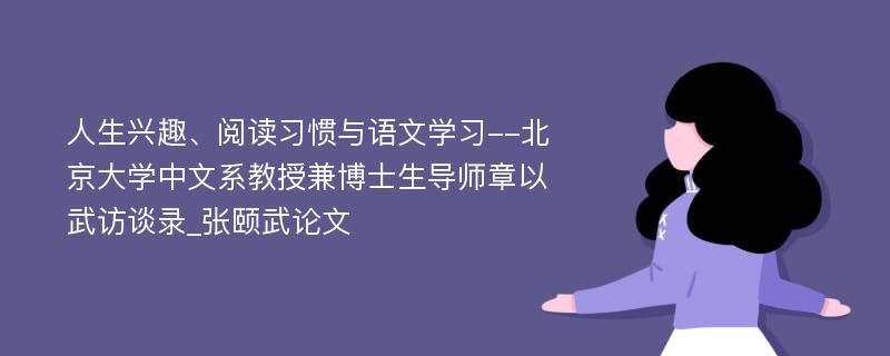 人生兴趣、阅读习惯与语文学习--北京大学中文系教授兼博士生导师章以武访谈录_张颐武论文