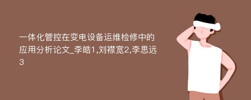 一体化管控在变电设备运维检修中的应用分析论文_李皓1,刘襟宽2,李思远3