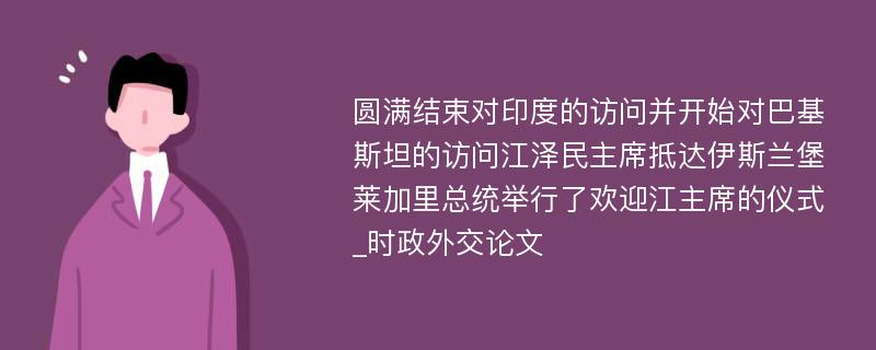 圆满结束对印度的访问并开始对巴基斯坦的访问江泽民主席抵达伊斯兰堡莱加里总统举行了欢迎江主席的仪式_时政外交论文