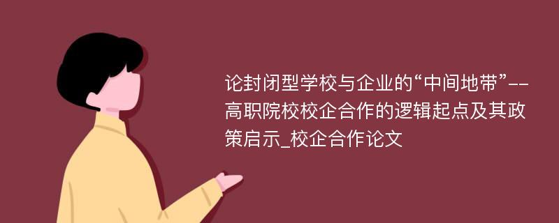 论封闭型学校与企业的“中间地带”--高职院校校企合作的逻辑起点及其政策启示_校企合作论文