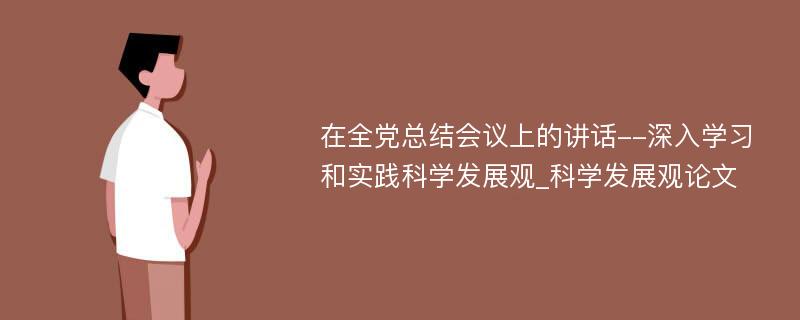 在全党总结会议上的讲话--深入学习和实践科学发展观_科学发展观论文