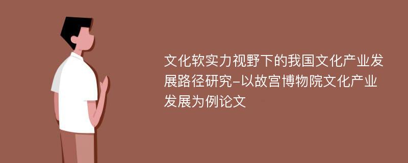 文化软实力视野下的我国文化产业发展路径研究-以故宫博物院文化产业发展为例论文