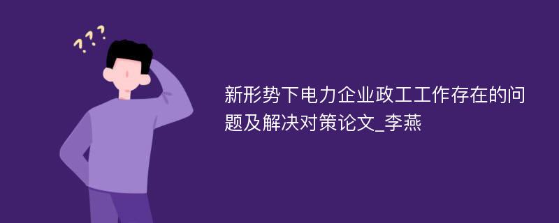 新形势下电力企业政工工作存在的问题及解决对策论文_李燕