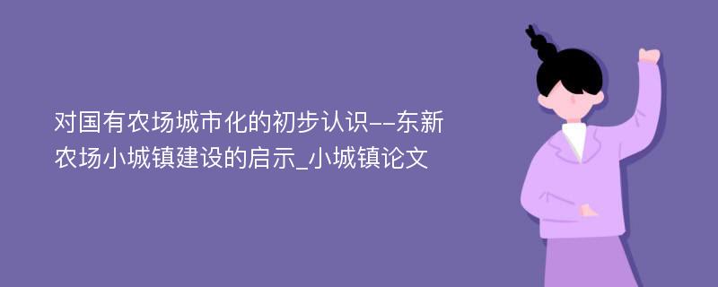 对国有农场城市化的初步认识--东新农场小城镇建设的启示_小城镇论文