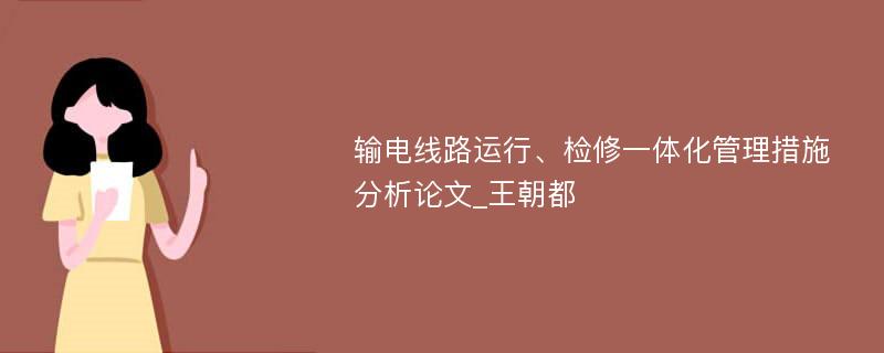 输电线路运行、检修一体化管理措施分析论文_王朝都