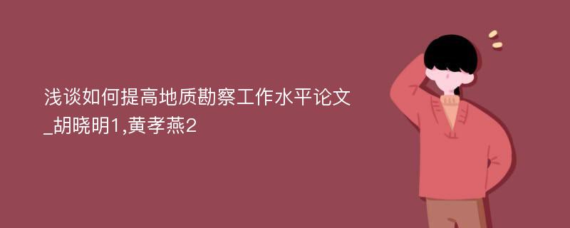 浅谈如何提高地质勘察工作水平论文_胡晓明1,黄孝燕2