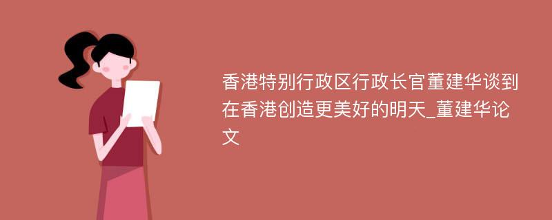 香港特别行政区行政长官董建华谈到在香港创造更美好的明天_董建华论文