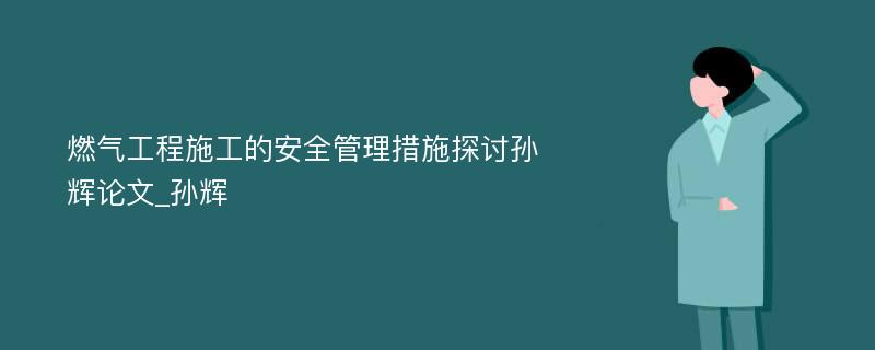 燃气工程施工的安全管理措施探讨孙辉论文_孙辉