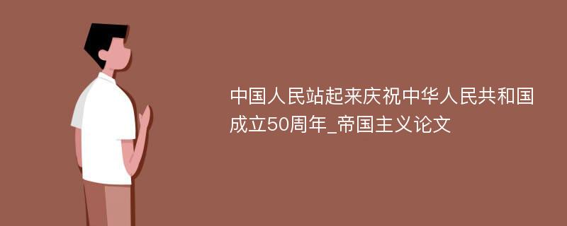 中国人民站起来庆祝中华人民共和国成立50周年_帝国主义论文