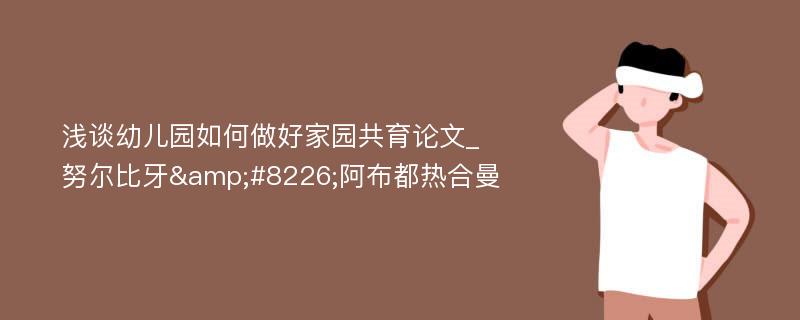 浅谈幼儿园如何做好家园共育论文_努尔比牙&#8226;阿布都热合曼