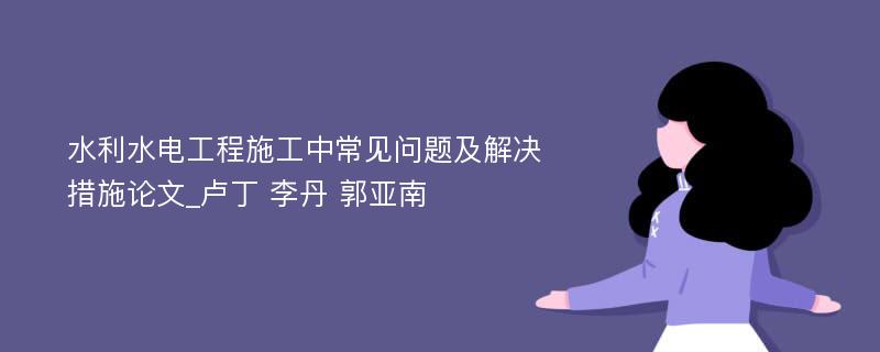 水利水电工程施工中常见问题及解决措施论文_卢丁 李丹 郭亚南