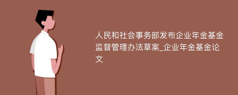 人民和社会事务部发布企业年金基金监督管理办法草案_企业年金基金论文