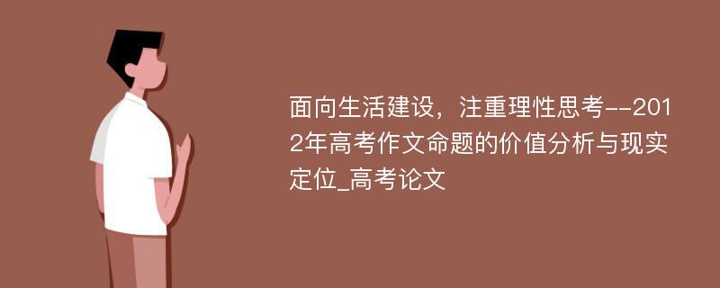 面向生活建设，注重理性思考--2012年高考作文命题的价值分析与现实定位_高考论文