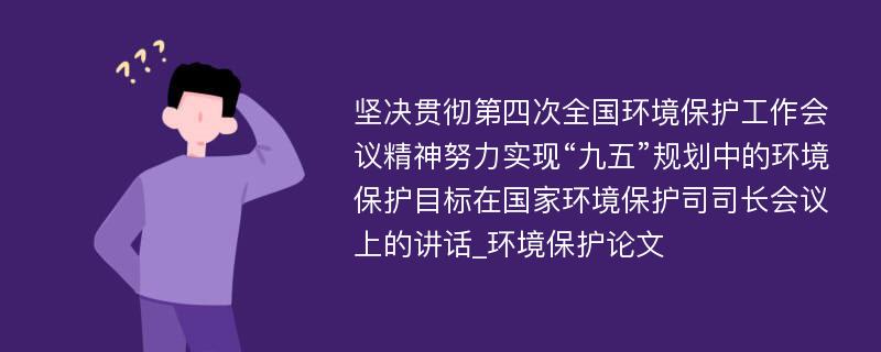 坚决贯彻第四次全国环境保护工作会议精神努力实现“九五”规划中的环境保护目标在国家环境保护司司长会议上的讲话_环境保护论文