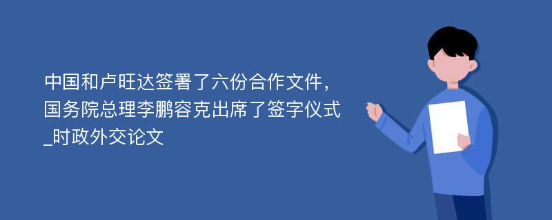 中国和卢旺达签署了六份合作文件，国务院总理李鹏容克出席了签字仪式_时政外交论文