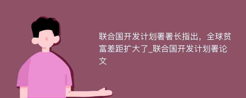 联合国开发计划署署长指出，全球贫富差距扩大了_联合国开发计划署论文