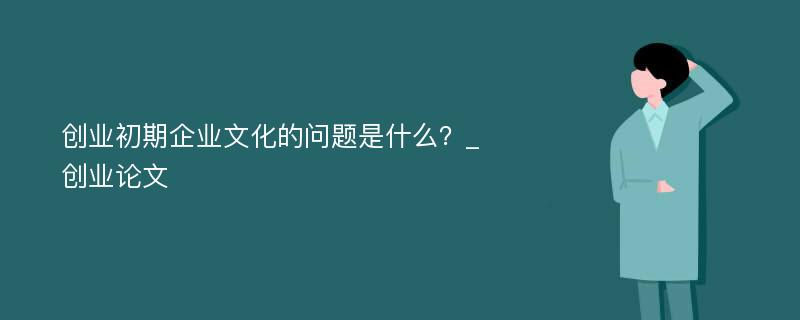 创业初期企业文化的问题是什么？_创业论文