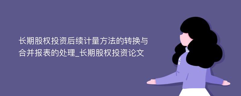 长期股权投资后续计量方法的转换与合并报表的处理_长期股权投资论文