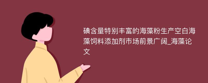 碘含量特别丰富的海藻粉生产空白海藻饲料添加剂市场前景广阔_海藻论文