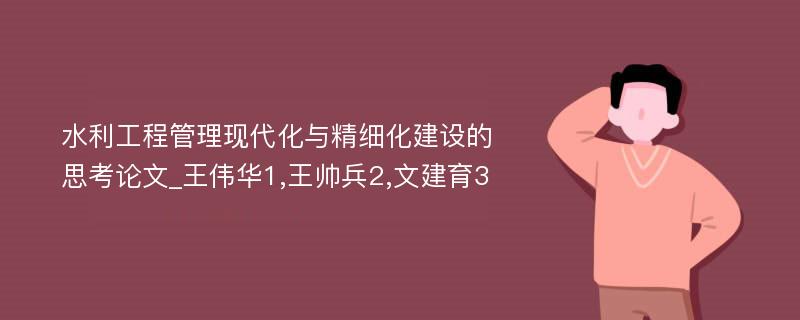 水利工程管理现代化与精细化建设的思考论文_王伟华1,王帅兵2,文建育3