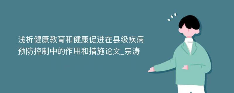 浅析健康教育和健康促进在县级疾病预防控制中的作用和措施论文_宗涛