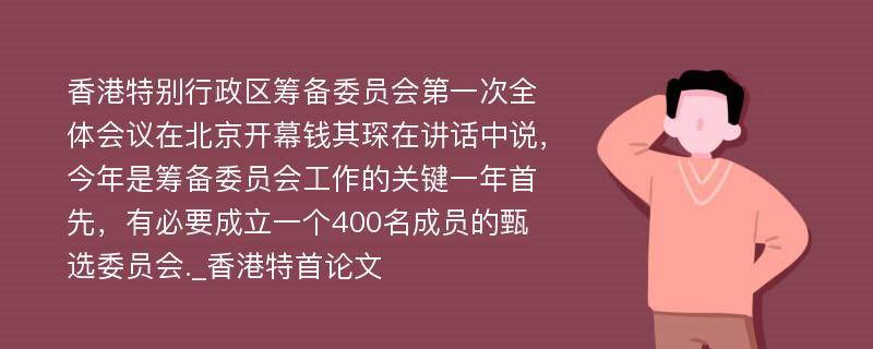 香港特别行政区筹备委员会第一次全体会议在北京开幕钱其琛在讲话中说，今年是筹备委员会工作的关键一年首先，有必要成立一个400名成员的甄选委员会._香港特首论文