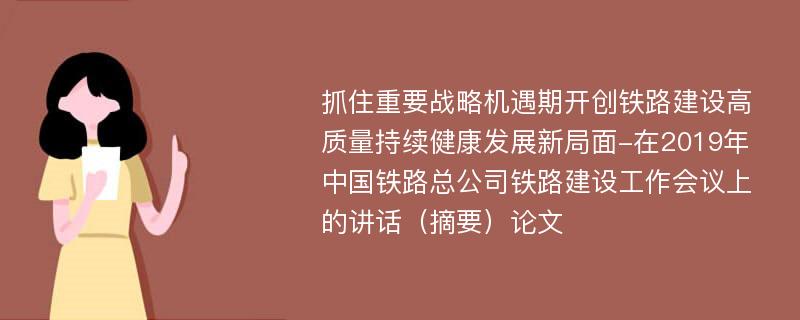 抓住重要战略机遇期开创铁路建设高质量持续健康发展新局面-在2019年中国铁路总公司铁路建设工作会议上的讲话（摘要）论文