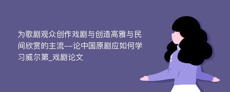 为歌剧观众创作戏剧与创造高雅与民间欣赏的主流--论中国原剧应如何学习威尔第_戏剧论文